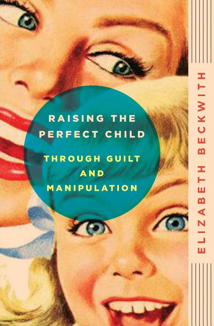 Item #185256 Raising the Perfect Child Through Guilt and Manipulation. Elizabeth Beckwith