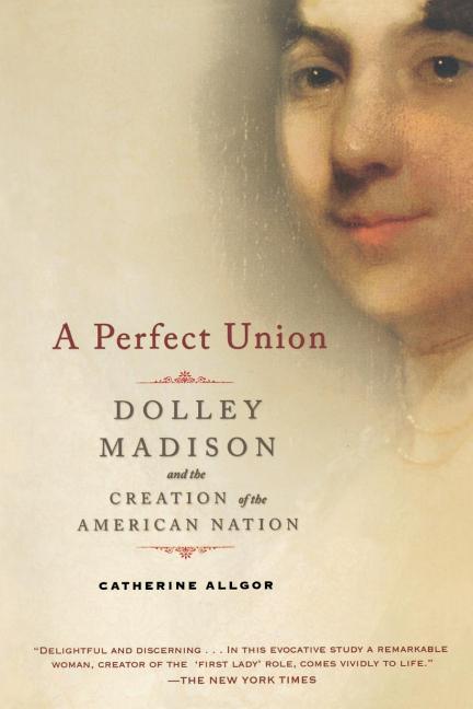 Item #261530 A Perfect Union: Dolley Madison and the Creation of the American Nation. Catherine...