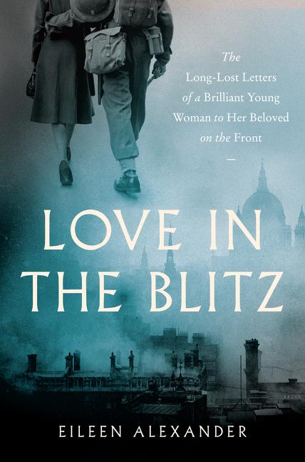 Item #278547 Love in the Blitz: The Long-Lost Letters of a Brilliant Young Woman to Her Beloved on the Front. Eileen Alexander.