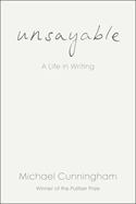 Item #1043971 Unsayable: A Life in Writing. Michael Cunningham